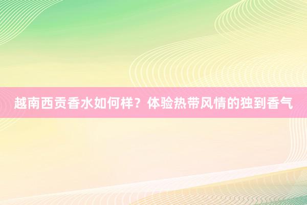 越南西贡香水如何样？体验热带风情的独到香气