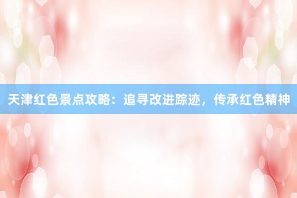 天津红色景点攻略：追寻改进踪迹，传承红色精神